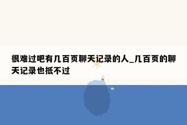 很难过吧有几百页聊天记录的人_几百页的聊天记录也抵不过