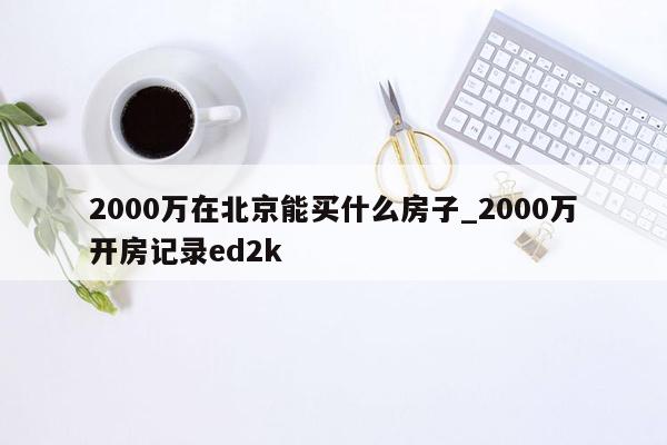 2000万在北京能买什么房子_2000万开房记录ed2k