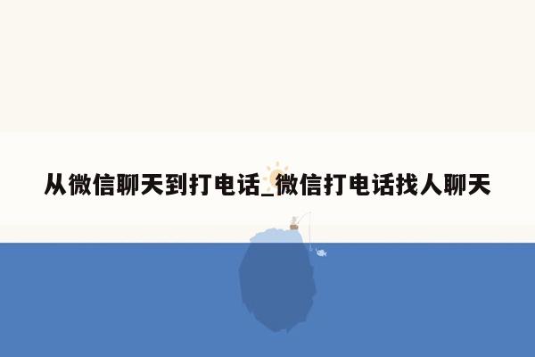 从微信聊天到打电话_微信打电话找人聊天