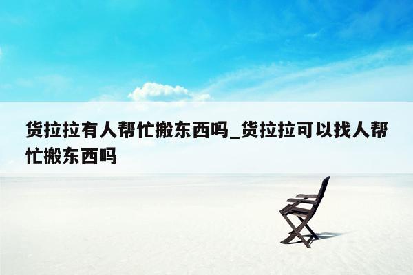 货拉拉有人帮忙搬东西吗_货拉拉可以找人帮忙搬东西吗