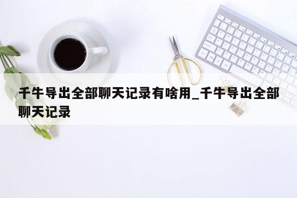 千牛导出全部聊天记录有啥用_千牛导出全部聊天记录