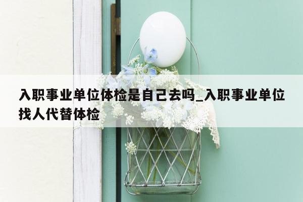 入职事业单位体检是自己去吗_入职事业单位找人代替体检