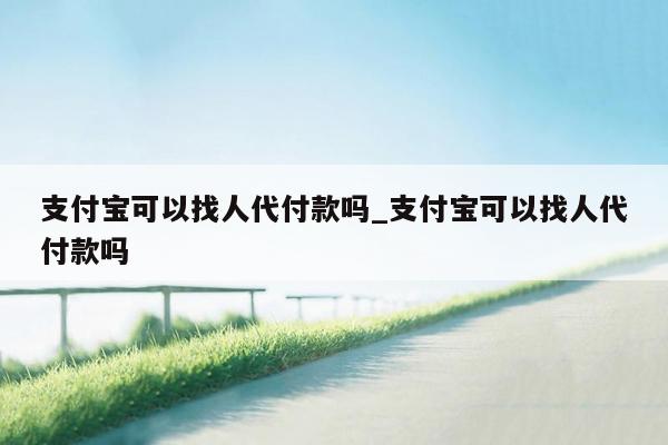 支付宝可以找人代付款吗_支付宝可以找人代付款吗