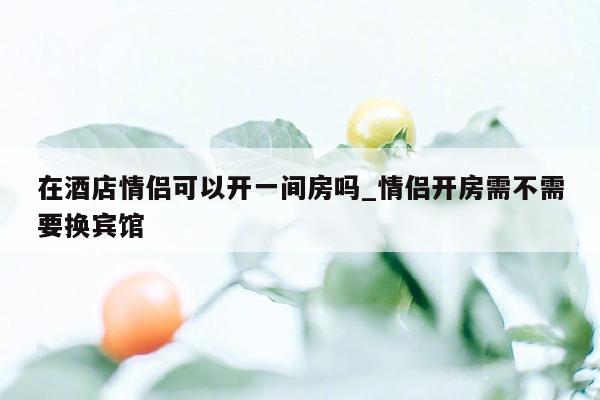 在酒店情侣可以开一间房吗_情侣开房需不需要换宾馆