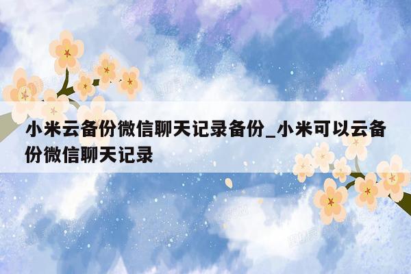 小米云备份微信聊天记录备份_小米可以云备份微信聊天记录