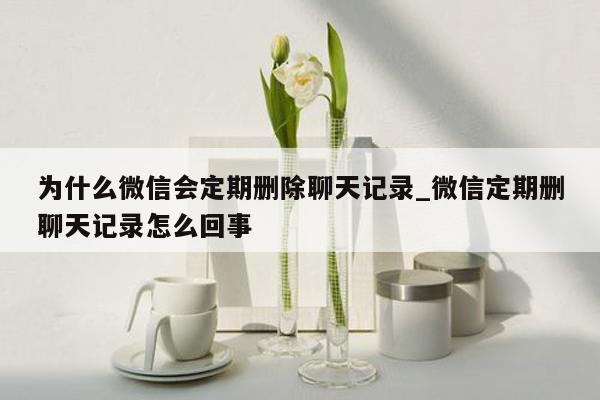 为什么微信会定期删除聊天记录_微信定期删聊天记录怎么回事