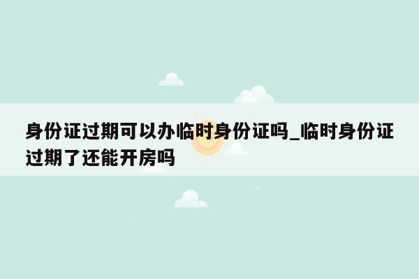 身份证过期可以办临时身份证吗_临时身份证过期了还能开房吗