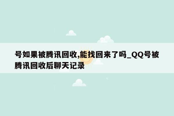 号如果被腾讯回收,能找回来了吗_QQ号被腾讯回收后聊天记录