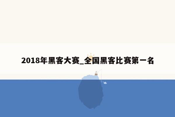 2018年黑客大赛_全国黑客比赛第一名