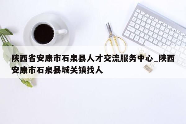 陕西省安康市石泉县人才交流服务中心_陕西安康市石泉县城关镇找人