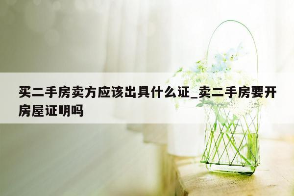 买二手房卖方应该出具什么证_卖二手房要开房屋证明吗