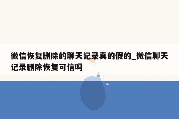 微信恢复删除的聊天记录真的假的_微信聊天记录删除恢复可信吗