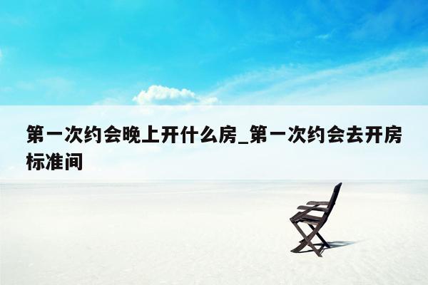 第一次约会晚上开什么房_第一次约会去开房标准间