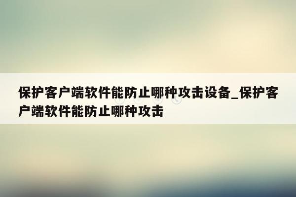 保护客户端软件能防止哪种攻击设备_保护客户端软件能防止哪种攻击