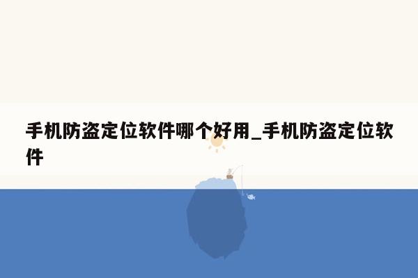 手机防盗定位软件哪个好用_手机防盗定位软件