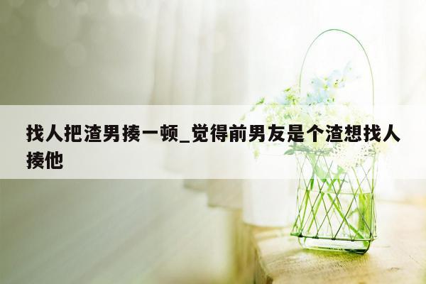 找人把渣男揍一顿_觉得前男友是个渣想找人揍他