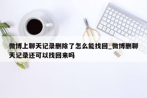 微博上聊天记录删除了怎么能找回_微博删聊天记录还可以找回来吗