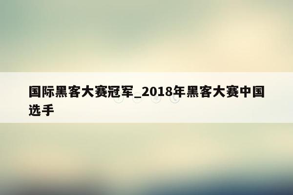 国际黑客大赛冠军_2018年黑客大赛中国选手