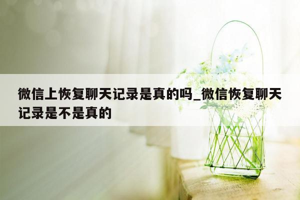 微信上恢复聊天记录是真的吗_微信恢复聊天记录是不是真的