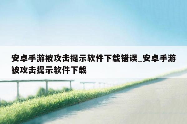 安卓手游被攻击提示软件下载错误_安卓手游被攻击提示软件下载