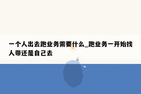 一个人出去跑业务需要什么_跑业务一开始找人带还是自己去