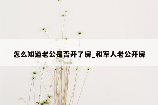 怎么知道老公是否开了房_和军人老公开房