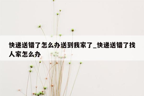 快递送错了怎么办送到我家了_快递送错了找人家怎么办