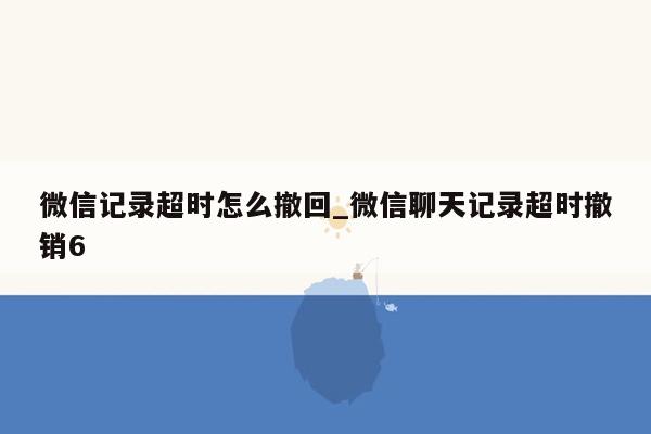 微信记录超时怎么撤回_微信聊天记录超时撤销6