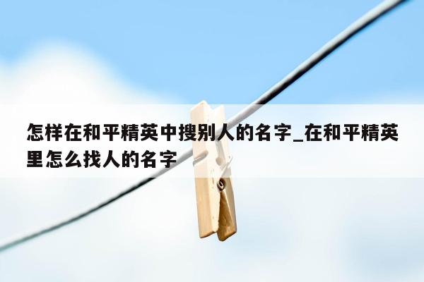 怎样在和平精英中搜别人的名字_在和平精英里怎么找人的名字