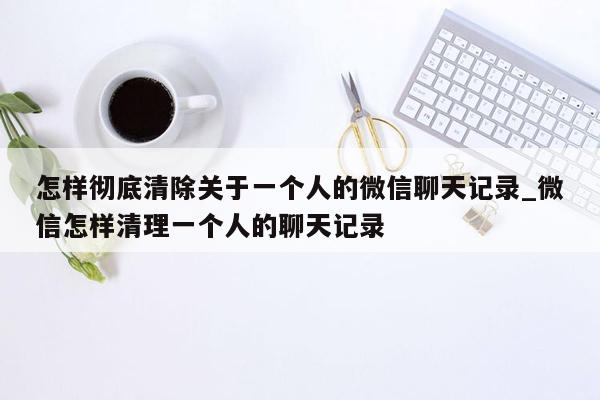 怎样彻底清除关于一个人的微信聊天记录_微信怎样清理一个人的聊天记录