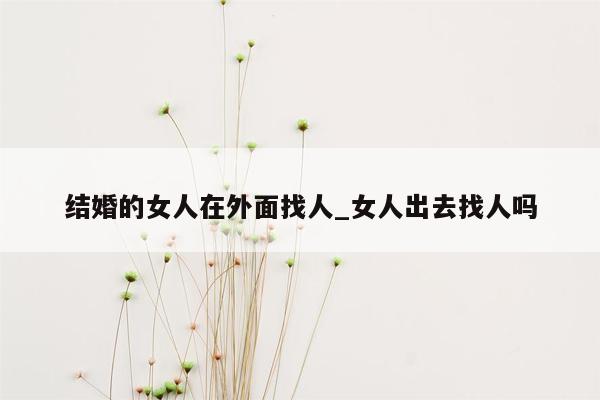 结婚的女人在外面找人_女人出去找人吗