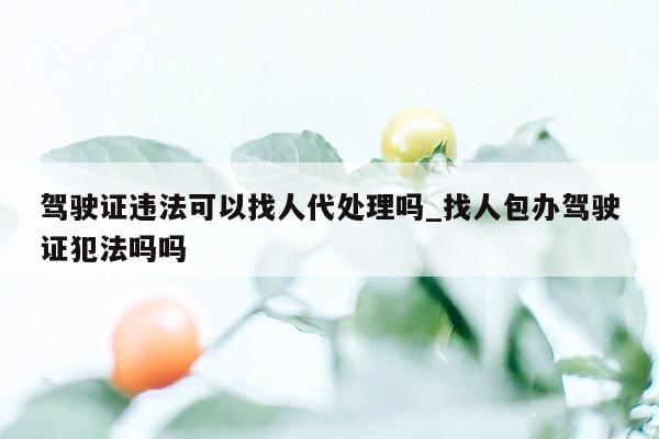 驾驶证违法可以找人代处理吗_找人包办驾驶证犯法吗吗