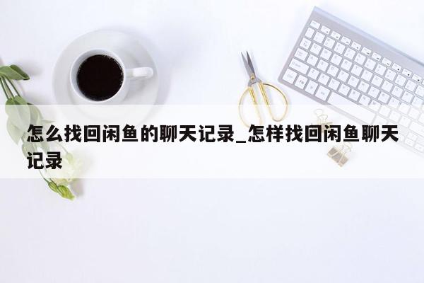 怎么找回闲鱼的聊天记录_怎样找回闲鱼聊天记录