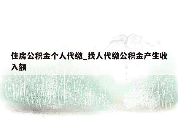 住房公积金个人代缴_找人代缴公积金产生收入额