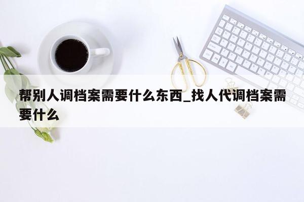 帮别人调档案需要什么东西_找人代调档案需要什么