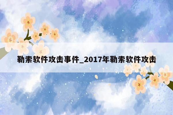 勒索软件攻击事件_2017年勒索软件攻击