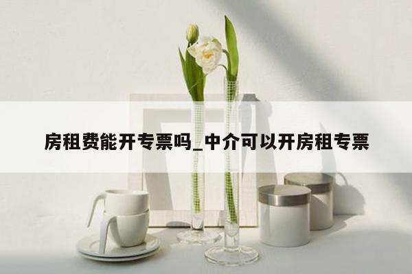 房租费能开专票吗_中介可以开房租专票