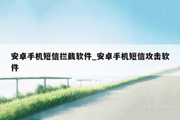 安卓手机短信拦截软件_安卓手机短信攻击软件