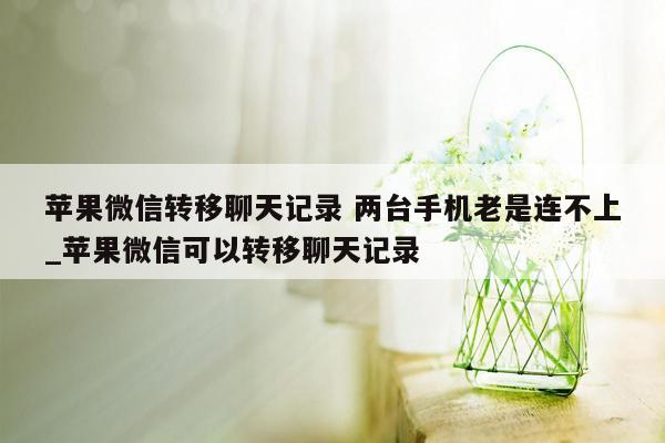 苹果微信转移聊天记录 两台手机老是连不上_苹果微信可以转移聊天记录