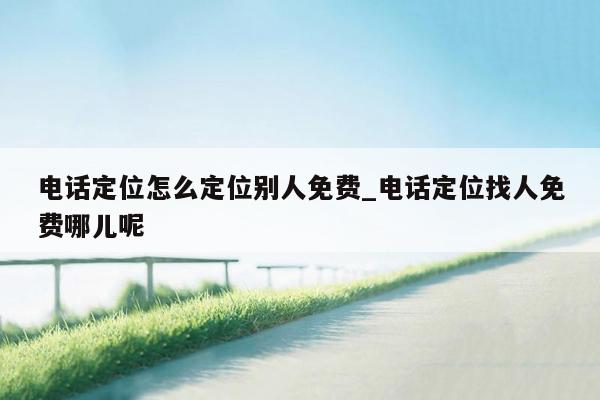 电话定位怎么定位别人免费_电话定位找人免费哪儿呢