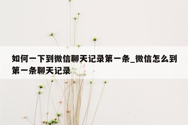 如何一下到微信聊天记录第一条_微信怎么到第一条聊天记录