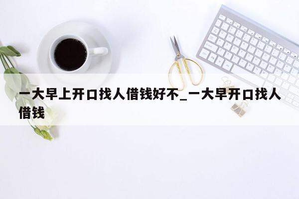 一大早上开口找人借钱好不_一大早开口找人借钱