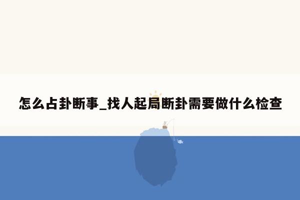 怎么占卦断事_找人起局断卦需要做什么检查