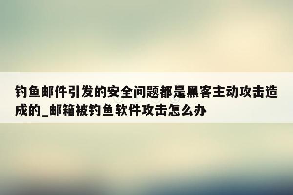 钓鱼邮件引发的安全问题都是黑客主动攻击造成的_邮箱被钓鱼软件攻击怎么办