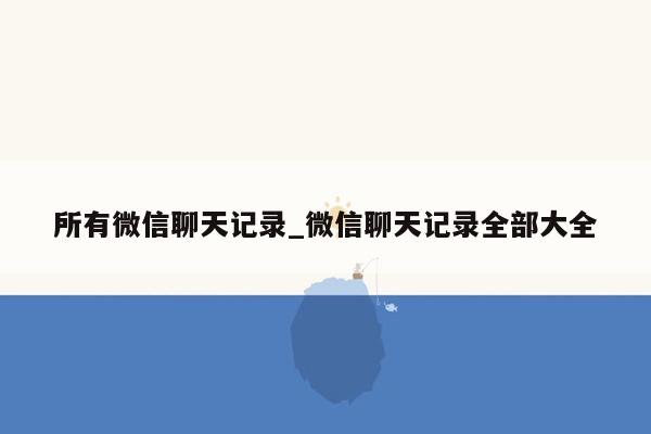 所有微信聊天记录_微信聊天记录全部大全