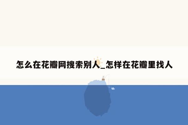 怎么在花瓣网搜索别人_怎样在花瓣里找人