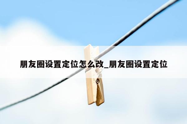 朋友圈设置定位怎么改_朋友圈设置定位