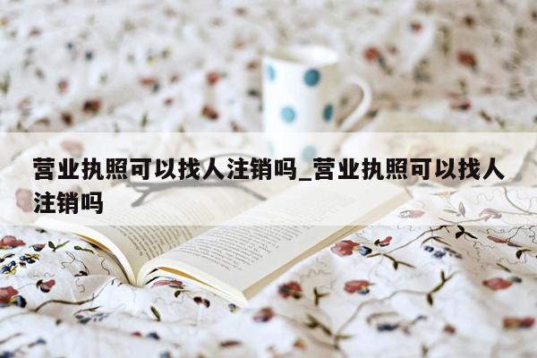 营业执照可以找人注销吗_营业执照可以找人注销吗