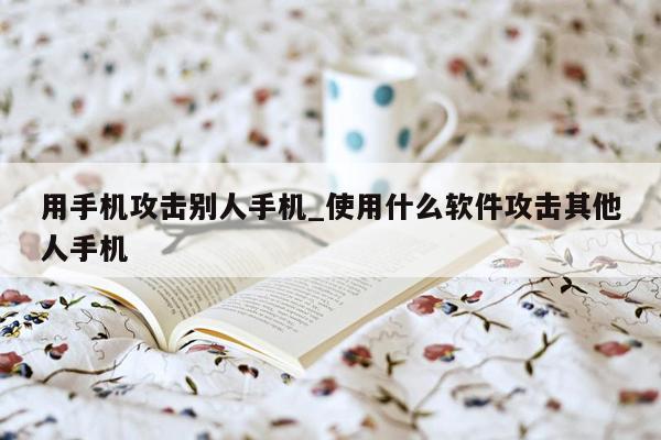 用手机攻击别人手机_使用什么软件攻击其他人手机