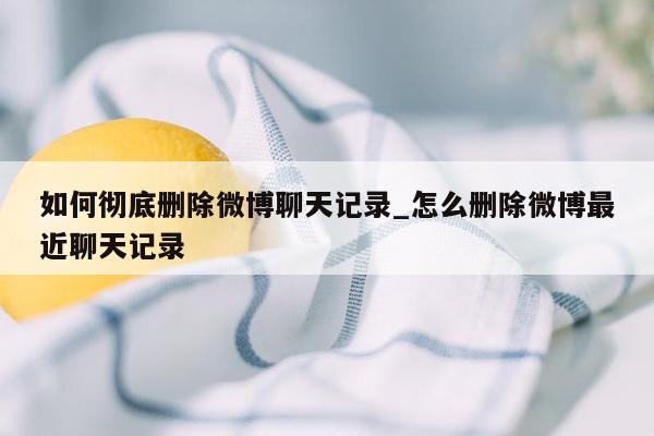 如何彻底删除微博聊天记录_怎么删除微博最近聊天记录